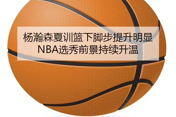 杨瀚森夏训篮下脚步提升明显 NBA选秀前景持续升温